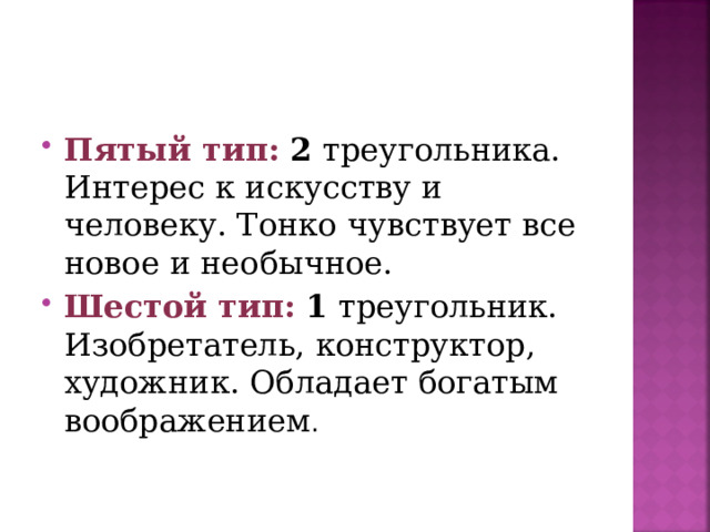 Пятый тип:  2 треугольника. Интерес к искусству и человеку. Тонко чувствует все новое и необычное. Шестой тип:  1 треугольник. Изобретатель, конструктор, художник. Обладает богатым воображением .  