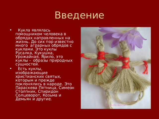 Введение   Кукла являлась помощником человека в обрядах направленных на жизнь. До сих пор известно много  аграрных обрядов с куклами. Это куклы  Русалка, Кукушка, Урожайная, Ярило, это куклы -  образы природных сущностей.   Есть куклы,  изображающие христианских святых, которым и прежде поклонялись в народе. Это Параскева Пятница, Симеон Столпник, Спиридон Солцеворот, Козьма и Демьян и другие.   