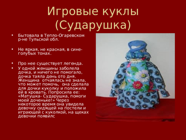 Игровые куклы (Сударушка) Бытовала в Тепло-Огаревском  р-не Тульской обл.   Не яркая, не красная, в сине-голубых тонах.   Про нее существует легенда. У одной женщины заболела дочка, и ничего не помогало, дочка таяла день ото дня. Женщина  отчаялась не знала, что может помочь,  она сделала для дочки куколку и положила ей в кровать. Попросила ее: «Матушка- Сударушка, помоги моей доченьке!» Через некоторое время она увидела девочку сидящей на постели и играющей с куколкой, на щеках девочки появилс 