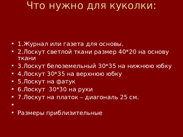Что нужно для куколки:        1.Журнал или газета для основы. 2.Лоскут светлой ткани размер 40*20 на основу ткани 3.Лоскут белоземельный 30*35 на нижнюю юбку 4.Лоскут 30*35 на верхнюю юбку 5.Лоскут на фатук 6.Лоскут  30*30 на руки 7.Лоскут на платок – диагональ 25 см.   Размеры приблизительные 