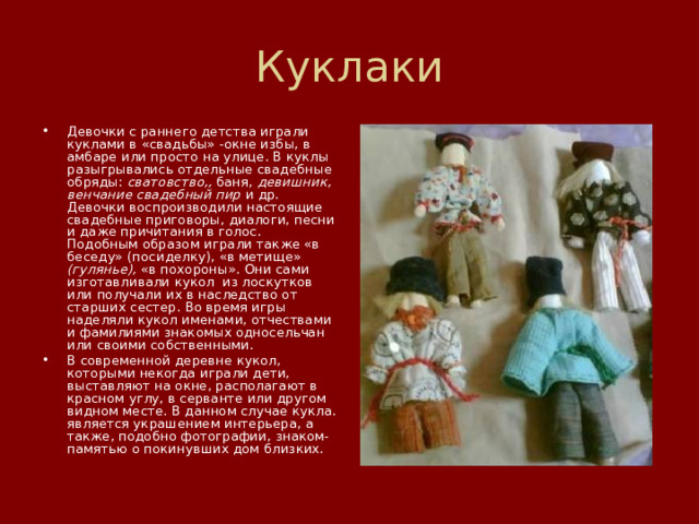 Куклаки Девочки с раннего детства играли куклами в «свадьбы» -окне избы, в амбаре или просто на улице. В куклы разыгрывались отдельные свадебные обряды: сватовство,, баня, девишник, венчание свадебный пир и др. Девочки воспроизводили настоящие свадебные приговоры, диалоги, песни и даже причитания в голос. Подобным образом играли также «в беседу» (посиделку), «в метище» (гулянье), «в похороны». Они сами изготавливали кукол  из лоскутков или получали их в наследство от старших сестер. Во время игры наделяли кукол именами, отчествами и фамилиями знакомых односельчан или своими собственными. В современной деревне кукол, которыми некогда играли дети, выставляют на окне, располагают в красном углу, в серванте или другом видном месте. В данном случае кукла. является украшением интерьера, а также, подобно фотографии, знаком-памятью о покинувших дом близких. 
