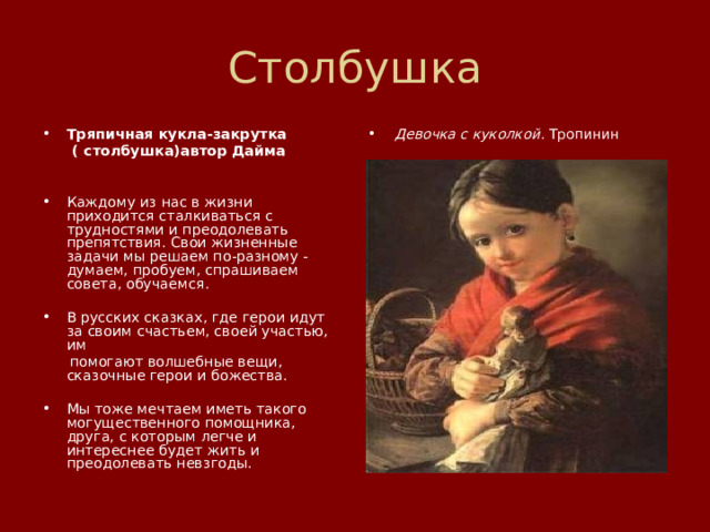 Столбушка Тряпичная кукла-закрутка Девочка с куколкой. Тропинин  ( столбушка)автор Дайма   Каждому из нас в жизни приходится сталкиваться с трудностями и преодолевать препятствия. Свои жизненные задачи мы решаем по-разному - думаем, пробуем, спрашиваем совета, обучаемся. В русских сказках, где герои идут за своим счастьем, своей участью, им  помогают волшебные вещи, сказочные герои и божества. Мы тоже мечтаем иметь такого могущественного помощника, друга, с которым легче и интереснее будет жить и преодолевать невзгоды. 
