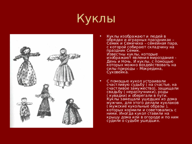 Куклы Куклы изображают и людей в обрядах и аграрных праздниках – Семик и Семичиха – семейная пара, с которой собирают складчину на праздник Семик.  Известны куклы, которые  изображают явления мироздания - День и Ночь. И куклы, с помощью которых можно воздействовать на силы природы – Мокредина, Суховейка.   С помощью кукол устраивали счастливую судьбу ( на счастье, на счастливое замужество), защищали свадьбу ( неразлучники), роды ( кувадки) и оберегали в пути.  Куклы замещали ушедших из дома мужчин, для этого делали куклаков ( мужские кукольные образы ), которых кормили и советовались с ними. Иногда кукол ставили на крышу дома или в огороде и по ним судили о судьбе ушедших.   