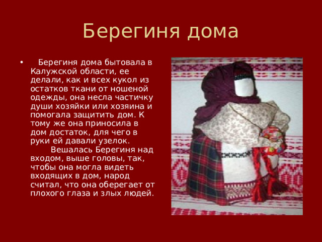 Берегиня дома    Берегиня дома бытовала в Калужской области, ее делали, как и всех кукол из остатков ткани от ношеной одежды, она несла частичку души хозяйки или хозяина и помогала защитить дом. К тому же она приносила в дом достаток, для чего в руки ей давали узелок.          Вешалась Берегиня над входом, выше головы, так, чтобы она могла видеть входящих в дом, народ считал, что она оберегает от плохого глаза и злых людей. 