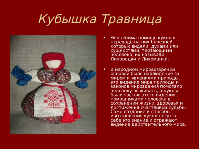 Кубышка Травница Неоценима помощь кукол в переводе на них болезней, которых видели  духами или сущностями, терзающими человека, их называли Лихорадки и Лихоманки.   В народном мировоззрении основой было наблюдение за миром и явлениями природы,  это видение мира природы и законов мироздания помогало человеку выживать, а куклы были частью этого видения, помощниками человека в сохранении жизни, здоровья и достижения счастливой судьбы. Само создание и способы изготовления кукол несут в себе это знание и отражают видение действительного мира.   