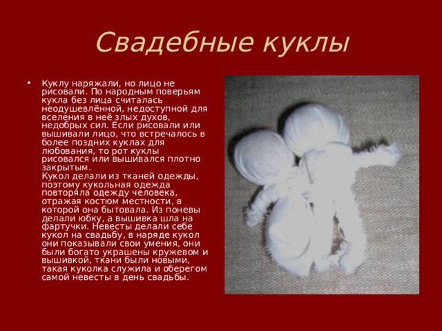 Свадебные куклы Куклу наряжали, но лицо не рисовали. По народным поверьям кукла без лица считалась неодушевлённой, недоступной для вселения в неё злых духов, недобрых сил. Если рисовали или вышивали лицо, что встречалось в более поздних куклах для любования, то рот куклы  рисовался или вышивался плотно закрытым.  Кукол делали из тканей одежды, поэтому кукольная одежда повторяла одежду человека, отражая костюм местности, в которой она бытовала. Из поневы делали юбку, а вышивка шла на фартучки. Невесты делали себе кукол на свадьбу, в наряде кукол они показывали свои умения, они были богато украшены кружевом и вышивкой, ткани были новыми, такая куколка служила и оберегом самой невесты в день свадьбы.   