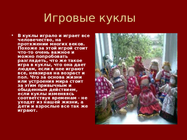 Игровые куклы В куклы играло и играет все человечество, на протяжении многих веков. Похоже за этой игрой стоит что-то очень важное и можно попробовать разглядеть, что же такое игра в куклы, что она дает людям, если в нее играют все, невзирая на возраст и пол. Что за основа жизни или устроения мира стоит за этим привычным и обыденным действием, если куклы изменяясь соответствуя временам - не уходят из нашей жизни, а дети и взрослые все так же играют.       