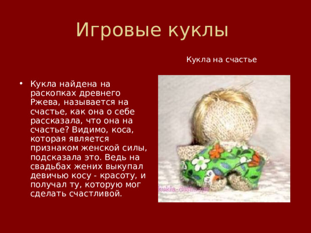 Игровые куклы    Кукла на счастье Кукла найдена на раскопках древнего Ржева, называется на счастье, как она о себе рассказала, что она на счастье? Видимо, коса, которая является признаком женской силы, подсказала это. Ведь на свадьбах жених выкупал девичью косу - красоту, и получал ту, которую мог сделать счастливой. 