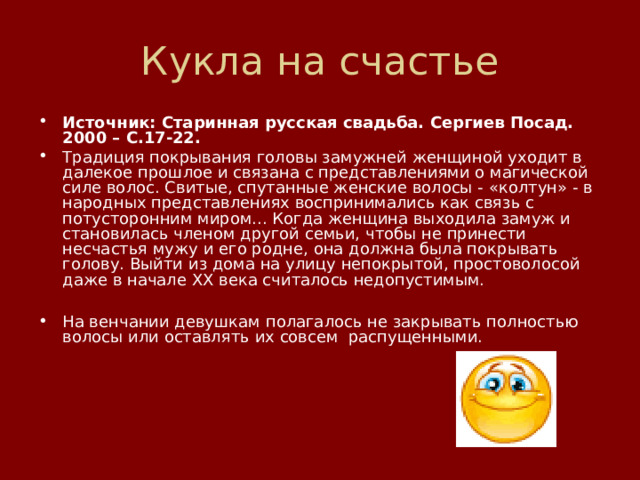 Кукла на счастье Источник: Старинная русская свадьба. Сергиев Посад. 2000 – С.17-22. Традиция покрывания головы замужней женщиной уходит в далекое прошлое и связана с представлениями о магической силе волос. Свитые, спутанные женские волосы - «колтун» - в народных представлениях воспринимались как связь с потусторонним миром... Когда женщина выходила замуж и становилась членом другой семьи, чтобы не принести несчастья мужу и его родне, она должна была покрывать голову. Выйти из дома на улицу непокрытой, простоволосой даже в начале ХХ века считалось недопустимым.  На венчании девушкам полагалось не закрывать полностью волосы или оставлять их совсем  распущенными.         