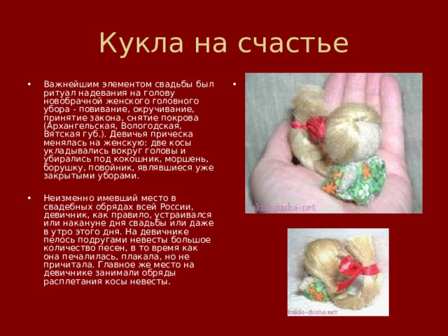 Кукла на счастье Важнейшим элементом свадьбы был ритуал надевания на голову новобрачной женского головного убора - повивание, окручивание, принятие закона, снятие покрова (Архангельская, Вологодская, Вятская губ.). Девичья прическа менялась на женскую: две косы укладывались вокруг головы и убирались под кокошник, моршень, борушку, повойник, являвшиеся уже закрытыми уборами.  Неизменно имевший место в свадебных обрядах всей России, девичник, как правило, устраивался или накануне дня свадьбы или даже в утро этого дня. На девичнике пелось подругами невесты большое количество песен, в то время как она печалилась, плакала, но не причитала. Главное же место на девичнике занимали обряды расплетания косы невесты. 