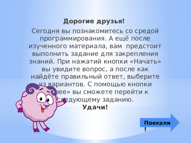 Дорогие друзья! Сегодня вы познакомитесь со средой программирования. А ещё после изученного материала, вам  предстоит выполнить задание для закрепления знаний. При нажатий кнопки «Начать» вы увидите вопрос, а после как найдёте правильный ответ, выберите из вариантов. С помощью кнопки «Далее» вы сможете перейти к следующему заданию.  Удачи! Поехали! 
