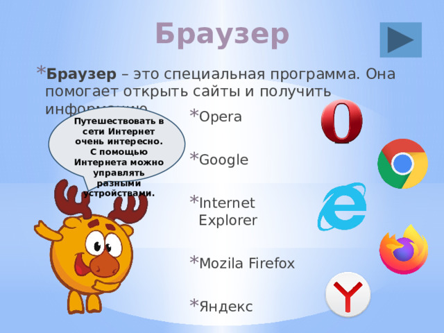Браузер Браузер – это специальная программа. Она помогает открыть сайты и получить информацию. Opera Google Internet Explorer Mozila Firefox Яндекс Путешествовать в сети Интернет очень интересно. С помощью Интернета можно управлять разными устройствами. 