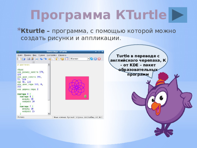 Программа КTurtle Кturtle – программа, с помощью которой можно создать рисунки и аппликации . Тurtle в переводе с английского черепаха, К - от KDE – пакет образовательных программ 