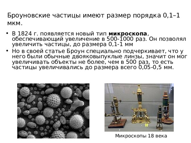 Броуновские частицы имеют размер порядка 0,1–1 мкм. В 1824 г. появляется новый тип микроскопа , обеспечивающий увеличение в 500-1000 раз. Он позволял увеличить частицы, до размера 0,1-1 мм Но в своей статье Броун специально подчеркивает, что у него были обычные двояковыпуклые линзы, значит он мог увеличивать объекты не более, чем в 500 раз, то есть частицы увеличивались до размера всего 0,05-0,5 мм. Микроскопы 18 века 