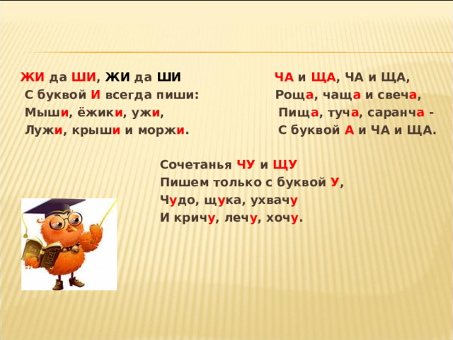   ЖИ да ШИ , ЖИ да ШИ  ЧА и ЩА , ЧА и ЩА,  С буквой И всегда пиши: Рощ а , чащ а и свеч а ,  Мыш и , ёжик и , уж и , Пищ а , туч а , саранч а -  Луж и , крыш и и морж и . С буквой А и ЧА и ЩА.   Сочетанья ЧУ и ЩУ  Пишем только с буквой У ,  Ч у до, щ у ка, ухвач у  И крич у , леч у , хоч у .   