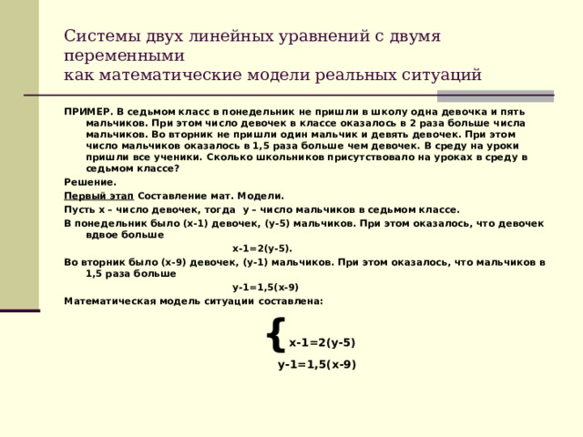 Системы двух линейных уравнений с двумя переменными  как математические модели реальных ситуаций ПРИМЕР. В седьмом класс в понедельник не пришли в школу одна девочка и пять мальчиков. При этом число девочек в классе оказалось в 2 раза больше числа мальчиков. Во вторник не пришли один мальчик и девять девочек. При этом число мальчиков оказалось в 1,5 раза больше чем девочек. В среду на уроки пришли все ученики. Сколько школьников присутствовало на уроках в среду в седьмом классе? Решение. Первый этап Составление мат. Модели. Пусть х – число девочек, тогда y – число мальчиков в седьмом классе. В понедельник было (х-1) девочек, (у-5) мальчиков. При этом оказалось, что девочек вдвое больше  х-1=2(у-5). Во вторник было (х-9) девочек, (у-1) мальчиков. При этом оказалось, что мальчиков в 1,5 раза больше  у-1=1,5(х-9) Математическая модель ситуации составлена:   { х-1=2(у-5)  у-1=1,5(х-9)  