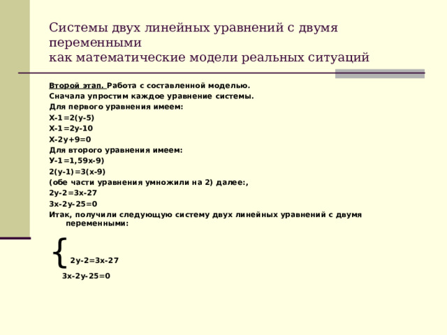 Системы двух линейных уравнений с двумя переменными  как математические модели реальных ситуаций Второй этап. Работа с составленной моделью. Сначала упростим каждое уравнение системы. Для первого уравнения имеем: Х-1=2(у-5) Х-1=2у-10 Х-2у+9=0 Для второго уравнения имеем: У-1=1,59х-9) 2(у-1)=3(х-9) (обе части уравнения умножили на 2) далее:, 2у-2=3х-27 3х-2у-25=0 Итак, получили следующую систему двух линейных уравнений с двумя переменными: { 2у-2=3х-27  3х-2у-25=0  