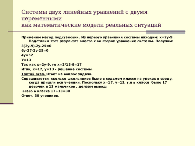 Системы двух линейных уравнений с двумя переменными  как математические модели реальных ситуаций Применим метод подстановки. Из первого уравнения системы находим: х=2у-9. Подставим этот результат вместо х во второе уравнение системы. Получим: 3(2у-9)-2у-25=0 6у-27-2у-25=0 4у=52 У=13 Так как х=2у-9, то х=2*13-9=17 Итак, х=17, у=13 – решение системы. Третий этап. Ответ на вопрос задачи. Спрашивается, сколько школьников было в седьмом классе на уроках в среду, когда пришли все ученики. Поскольку х=17, у=13, т.е в классе было 17 девочек и 13 мальчиков , делаем вывод:  всего в классе 17+13=30 Ответ. 30 учеников. 
