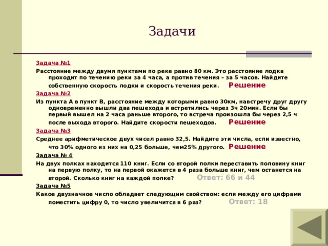 Задачи Задача №1 Расстояние между двумя пунктами по реке равно 80 км. Это расстояние лодка проходит по течению реки за 4 часа, а против течения – за 5 часов. Найдите собственную скорость лодки и скорость течения реки.   Решение Задача №2 Из пункта А в пункт В, расстояние между которыми равно 30км, навстречу друг другу одновременно вышли два пешехода и встретились через 3ч 20мин. Если бы первый вышел на 2 часа раньше второго, то встреча произошла бы через 2,5 ч после выхода второго. Найдите скорости пешеходов.   Решение Задача №3 Среднее арифметическое двух чисел равно 32,5. Найдите эти числа, если известно, что 30% одного из них на 0,25 больше, чем25% другого.  Решение Задача № 4 На двух полках находится 110 книг. Если со второй полки переставить половину книг на первую полку, то на первой окажется в 4 раза больше книг, чем останется на второй. Сколько книг на каждой полке?    Ответ: 66 и 44 Задача №5 Какое двузначное число обладает следующим свойством: если между его цифрами поместить цифру 0, то число увеличится в 6 раз?  Ответ: 18  
