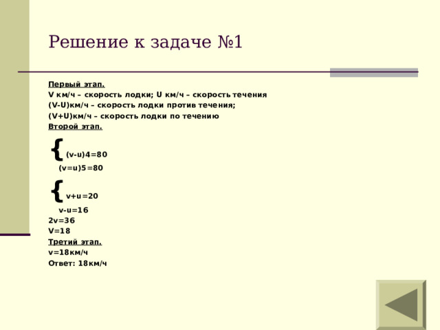 Решение к задаче №1 Первый этап. V км/ч – скорость лодки; U км/ч – скорость течения ( V-U) км/ч – скорость лодки против течения; (V+U) км/ч – скорость лодки по течению Второй этап. { ( v-u)4=80  (v=u)5=80 { v+u=20  v-u=16 2v=36 V=18 Третий этап. v =18км/ч Ответ: 18км/ч     