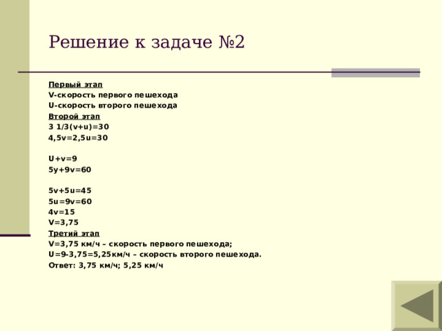 Решение к задаче №2 Первый этап V -скорость первого пешехода U -скорость второго пешехода Второй этап 3 1/3( v+u) =30 4,5v=2,5u=30  U+v=9 5y+9v=60  5v+5u=45 5u=9v=60 4v=15 V=3,75 Третий этап V=3,75 км/ч – скорость первого пешехода; U =9-3,75=5,25км/ч – скорость второго пешехода. Ответ: 3,75 км/ч; 5,25 км/ч   