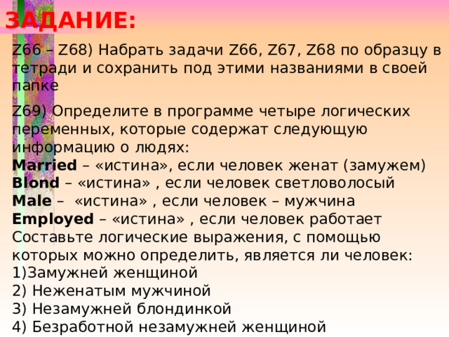 ЗАДАНИЕ: Z66 – Z68) Набрать задачи Z66, Z67, Z68 по образцу в тетради и сохранить под этими названиями в своей папке Z69) Определите в программе четыре логических переменных, которые содержат следующую информацию о людях: Married – «истина», если человек женат (замужем) Blond – «истина» , если человек светловолосый Male – «истина» , если человек – мужчина Employed – «истина» , если человек работает Составьте логические выражения, с помощью которых можно определить, является ли человек: 1)Замужней женщиной 2) Неженатым мужчиной 3) Незамужней блондинкой 4) Безработной незамужней женщиной 5) Либо неженатым, либо безработным, либо и тем и другим. 