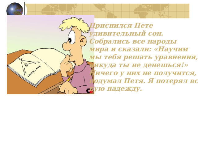 Приснился Пете удивительный сон. Собрались все народы мира и сказали: «Научим мы тебя решать уравнения, никуда ты не денешься!» Ничего у них не получится, - подумал Петя. Я потерял вся- кую надежду. 