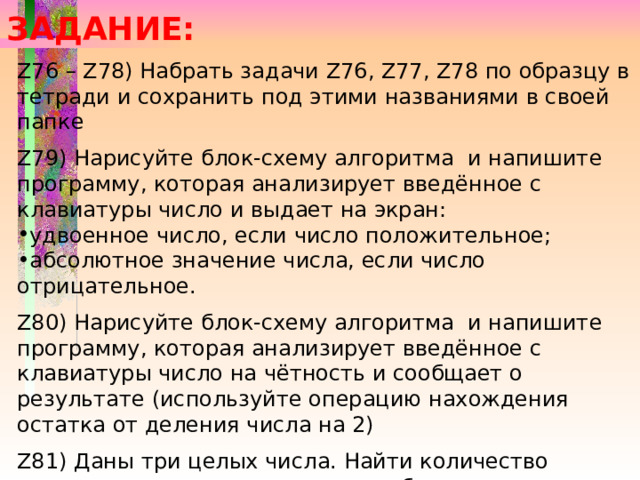 ЗАДАНИЕ: Z76 – Z78) Набрать задачи Z76, Z77, Z78 по образцу в тетради и сохранить под этими названиями в своей папке Z79) Нарисуйте блок-схему алгоритма и напишите программу, которая анализирует введённое с клавиатуры число и выдает на экран: удвоенное число, если число положительное; абсолютное значение числа, если число отрицательное. Z80) Нарисуйте блок-схему алгоритма и напишите программу, которая анализирует введённое с клавиатуры число на чётность и сообщает о результате (используйте операцию нахождения остатка от деления числа на 2) Z81) Даны три целых числа. Найти количество положительных чисел в целом наборе 