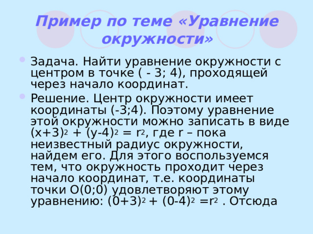Пример по теме «Уравнение окружности» Задача. Найти уравнение окружности с центром в точке ( - 3; 4), проходящей через начало координат. Решение. Центр окружности имеет координаты (-3;4). Поэтому уравнение этой окружности можно записать в виде ( x+3) 2 + (y-4) 2 = r 2 , где r – пока неизвестный радиус окружности, найдем его. Для этого воспользуемся тем, что окружность проходит через начало координат, т.е. координаты точки O(0;0) удовлетворяют этому уравнению: (0+3) 2 + (0-4) 2 = r 2  . Отсюда 