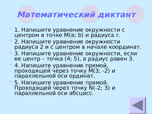 Математический диктант 1. Напишите уравнение окружности с центром в точке М( a; b) и радиуса r. 2 . Напишите уравнение окружности радиуса 2 и с центром в начале координат. 3. Напишите уравнение окружности, если ее центр – точка (4; 5), а радиус равен 3. 4. Напишите уравнение прямой, проходящей через точку М(3; -2) и параллельной оси ординат. 5. Напишите уравнение прямой. Проходящей через точку N (-2; 3)  и параллельной оси абсцисс. 