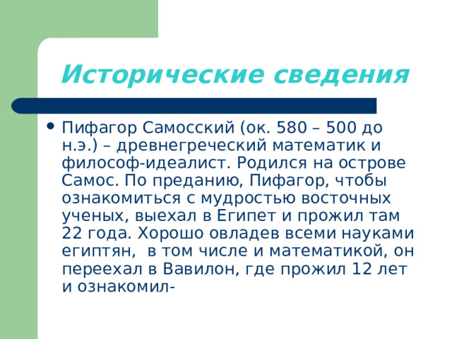 Исторические сведения Пифагор Самосский (ок. 580 – 500 до н.э.) – древнегреческий математик и философ-идеалист. Родился на острове Самос. По преданию, Пифагор, чтобы ознакомиться с мудростью восточных ученых, выехал в Египет и прожил там 22 года. Хорошо овладев всеми науками египтян, в том числе и математикой, он переехал в Вавилон, где прожил 12 лет и ознакомил- 