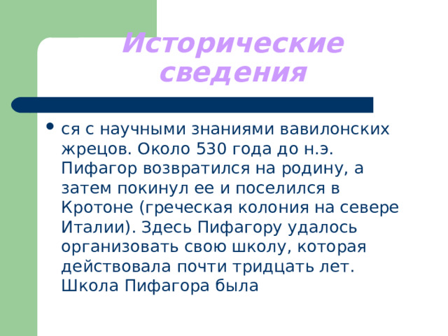 Исторические сведения ся с научными знаниями вавилонских жрецов. Около 530 года до н.э. Пифагор возвратился на родину, а затем покинул ее и поселился в Кротоне (греческая колония на севере Италии). Здесь Пифагору удалось организовать свою школу, которая действовала почти тридцать лет. Школа Пифагора была 