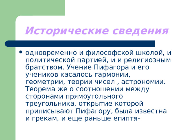 Исторические сведения одновременно и философской школой, и политической партией, и и религиозным братством. Учение Пифагора и его учеников касалось гармонии, геометрии, теории чисел , астрономии. Теорема же о соотношении между сторонами прямоугольного треугольника, открытие которой приписывают Пифагору, была известна и грекам, и еще раньше египтя- 