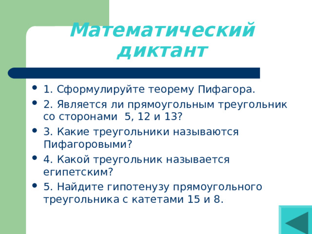 Математический диктант 1. Сформулируйте теорему Пифагора. 2. Является ли прямоугольным треугольник со сторонами 5, 12 и 13? 3. Какие треугольники называются Пифагоровыми? 4. Какой треугольник называется египетским? 5. Найдите гипотенузу прямоугольного треугольника с катетами 15 и 8. 