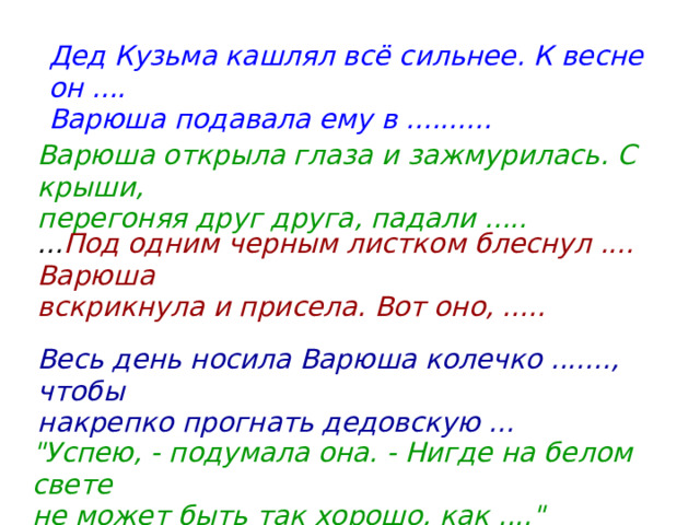 Дед Кузьма кашлял всё сильнее. К весне он .... Варюша подавала ему в .......... Варюша открыла глаза и зажмурилась. С крыши, перегоняя друг друга, падали ..... ... Под одним черным листком блеснул .... Варюша вскрикнула и присела. Вот оно, ..... Весь день носила Варюша колечко ......., чтобы накрепко прогнать дедовскую ... 
