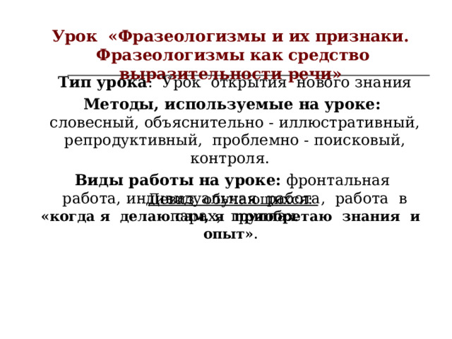 Урок «Фразеологизмы и их признаки.  Фразеологизмы как средство выразительности речи» Тип урока : Урок открытия нового знания Методы, используемые на уроке: словесный, объяснительно - иллюстративный, репродуктивный, проблемно - поисковый, контроля.   Виды работы на уроке:  фронтальная работа, индивидуальная работа, работа в парах, группах. Девиз обучающихся: «когда я делаю сам, я приобретаю знания и опыт» . 