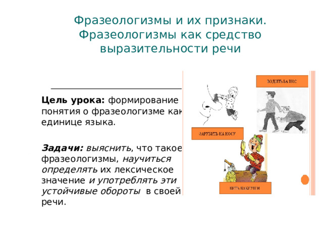 Фразеологизмы и их признаки.  Фразеологизмы как средство выразительности речи    Цель урока: формирование понятия о фразеологизме как единице языка.  Задачи: выяснить , что такое фразеологизмы, научиться определять их лексическое значение и употреблять эти устойчивые обороты в своей речи. 