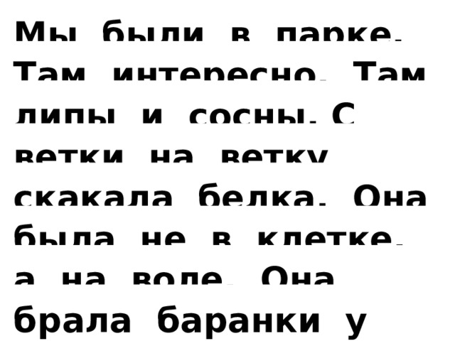 Мы были в парке. Там интересно. Там липы и сосны. С ветки на ветку скакала белка. Она была не в клетке, а на воле. Она брала баранки у нас из рук.   