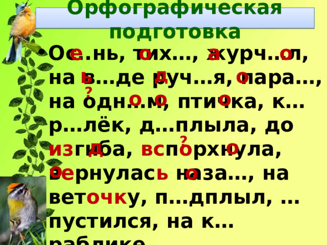Орфографическая подготовка е о а о Ос..нь, тих…, журч…л, на в…де руч…я, пара…, на одн…м, птичка, к…р…лёк, д…плыла, до из гиба, вс п о рхнула, в е рнулас ь наза…, на вет очк у, п…дплыл, …пустился, на к…раблике. ь д о ? о о о ? д о о о 