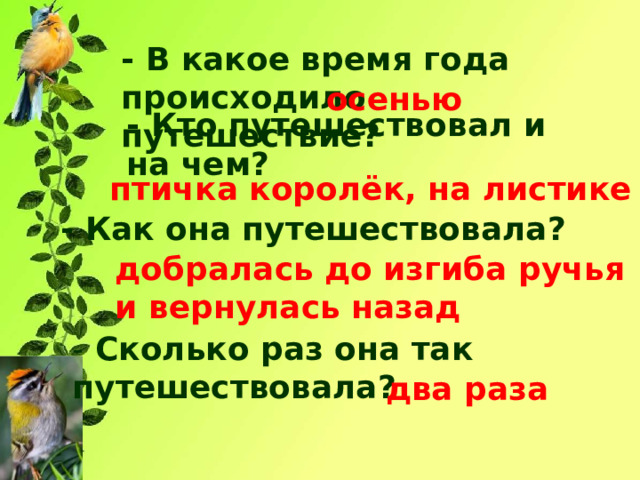 - В какое время года происходило путешествие? осенью - Кто путешествовал и на чем? птичка королёк, на листике - Как она путешествовала? добралась до изгиба ручья и вернулась назад - Сколько раз она так путешествовала? два раза 