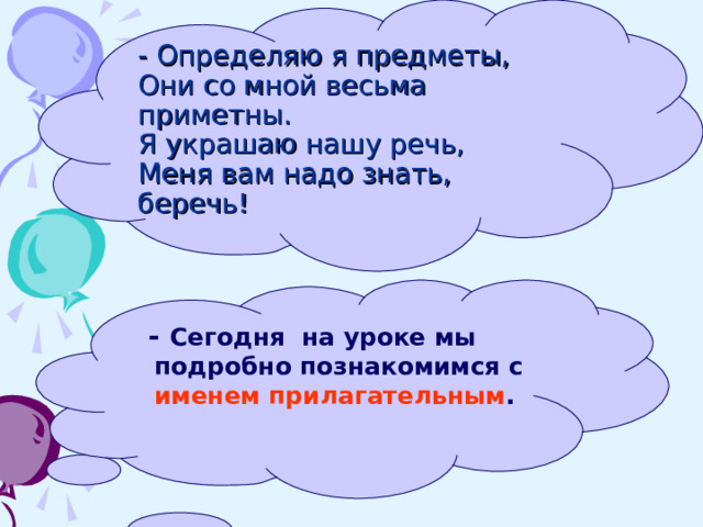 - Определяю я предметы,  Они со мной весьма приметны.  Я украшаю нашу речь,  Меня вам надо знать, беречь!  -  Сегодня на уроке мы подробно познакомимся с  именем прилагательным . 