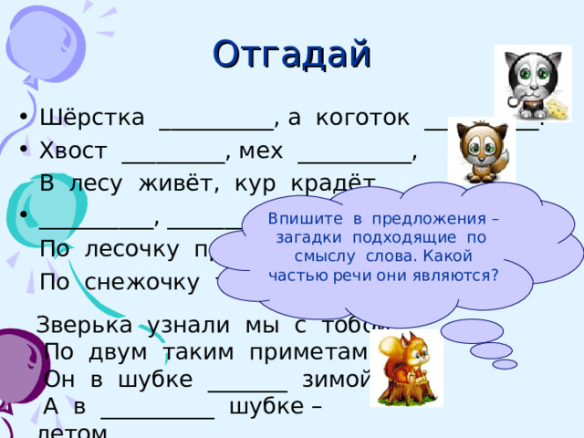 Отгадай Шёрстка __________, а коготок __________. Хвост _________, мех __________,  В лесу живёт, кур крадёт. __________, ________,  По лесочку прыг – прыг!  По снежочку тык – тык! Впишите в предложения – загадки подходящие по смыслу слова. Какой частью речи они являются? Зверька узнали мы с тобой  По двум таким приметам:  Он в шубке _______ зимой,  А в __________ шубке – летом . 