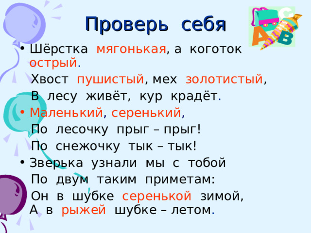 Проверь себя Шёрстка  мягонькая , а коготок  острый .  Хвост  пушистый , мех  золотистый ,   В лесу живёт, кур крадёт . Маленький , серенький ,  По лесочку прыг – прыг!  По снежочку тык – тык! Зверька узнали мы с тобой  По двум таким приметам:  Он в шубке  серенькой  зимой, А в  рыжей  шубке – летом . 