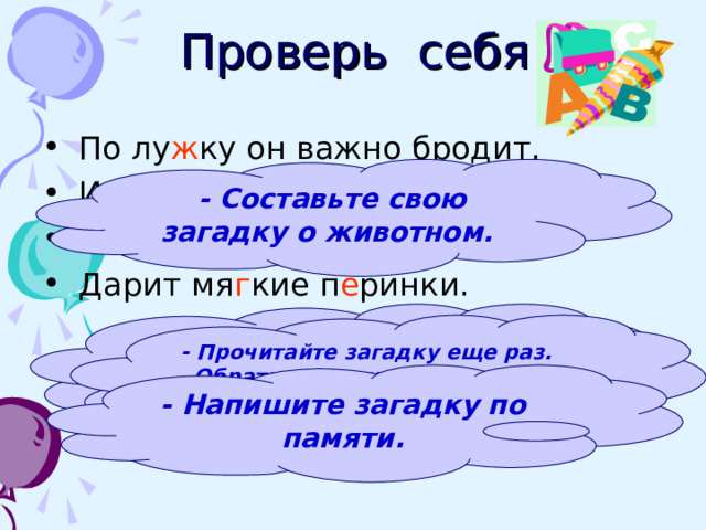 Проверь себя  По лу ж ку он важно бродит,  Из воды сухим выходит,  Носит красные б о тинки,  Дарит мя г кие п е ринки.  - Составьте свою загадку о животном.  - Назовите имена прилагательные. Поставьте к ним вопросы.  - Прочитайте загадку еще раз. Обратите внимание на знаки препинания.  - Напишите загадку по памяти.  