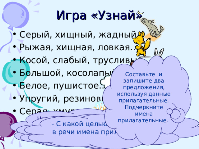 Игра «Узнай» Серый, хищный, жадный… Рыжая, хищная, ловкая… Косой, слабый, трусливый… Большой, косолапый… Белое, пушистое… Упругий, резиновый… Серая, хмурая… Составьте и запишите два предложения, используя данные прилагательные. Подчеркните имена прилагательные. Что обозначают слова, благодаря которым вы догадались, о ком или о чем  идет речь? Какой частью речи они являются? - С какой целью употребляются в речи имена прилагательные? 