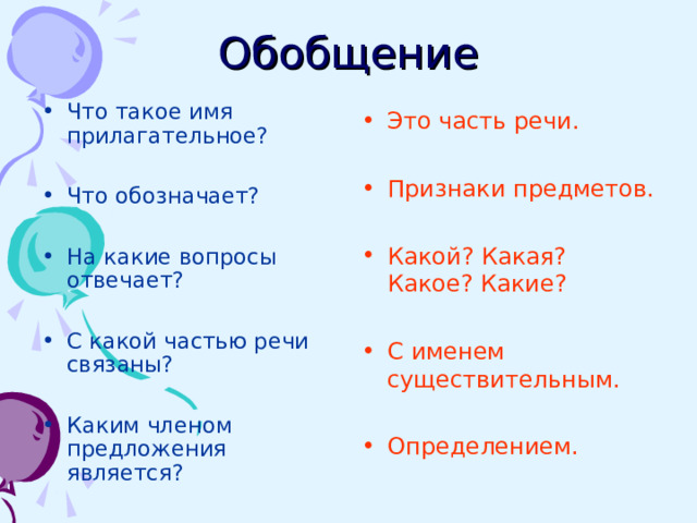 Обобщение Что такое имя прилагательное?  Что обозначает?  На какие вопросы отвечает?  С какой частью речи связаны?  Каким членом предложения является?   Это часть речи.  Признаки предметов.  Какой? Какая? Какое? Какие?  С именем существительным.  Определением. 