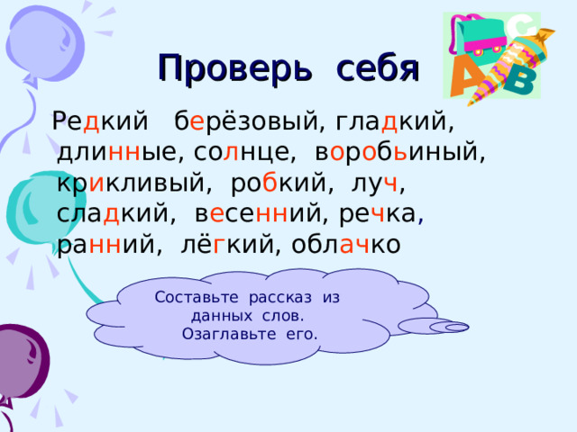 Проверь себя  Ре д кий ,  б е рёзовый,  гла д кий,  дли нн ые,  со л нце,  в о р о б ь иный,  кр и кливый,  ро б кий,  лу ч ,  сла д кий,  в е се нн ий,  ре ч ка , ра нн ий,  лё г кий,  обл ач ко Составьте рассказ из данных слов. Озаглавьте его. 