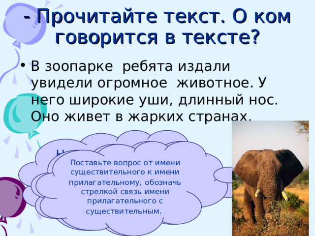 - Прочитайте текст. О ком говорится  в тексте? В зоопарке ребята издали увидели огромное животное. У него широкие уши, длинный нос. Оно живет в жарких странах. Назовите слова, которые помогли догадаться, о ком идет  речь? Придумайте заголовок к тексту. Спишите. Поставьте вопрос от имени существительного к имени прилагательному,  обозначь  стрелкой связь имени прилагательного с существительным.  