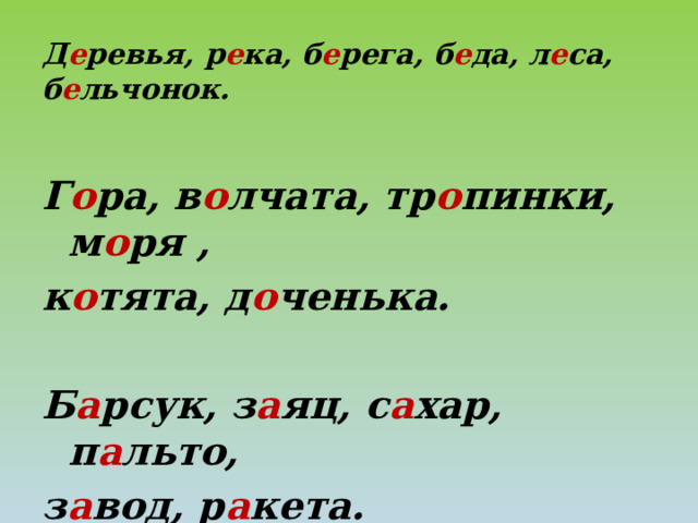 Д е ревья, р е ка, б е рега, б е да, л е са,  б е льчонок. Г о ра, в о лчата, тр о пинки, м о ря , к о тята, д о ченька.  Б а рсук, з а яц, с а хар, п а льто, з а вод, р а кета. 
