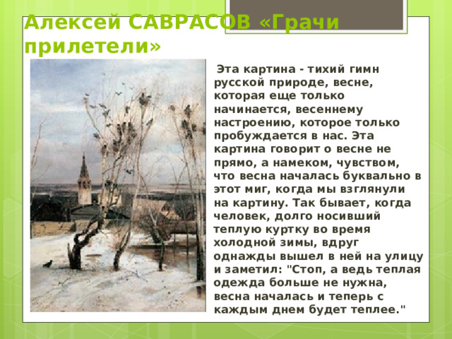 Алексей САВРАСОВ «Грачи прилетели»  Эта картина - тихий гимн русской природе, весне, которая еще только начинается, весеннему настроению, которое только пробуждается в нас. Эта картина говорит о весне не прямо, а намеком, чувством, что весна началась буквально в этот миг, когда мы взглянули на картину. Так бывает, когда человек, долго носивший теплую куртку во время холодной зимы, вдруг однажды вышел в ней на улицу и заметил: 
